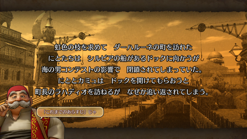 『これまでのあらすじ』
虹色の枝を求めてダーハルーネの町を訪れたにとたちは、シルビアの船があるドックに向かうが、海の男コンテストの影響で、閉鎖されてしまっていた。
にととカミュはドックを開けてもらおうと、町長のラハディオを訪ねるが、なぜか追い返されてしまう。